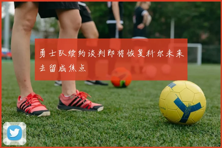勇士队续约谈判即将恢复科尔未来去留成焦点