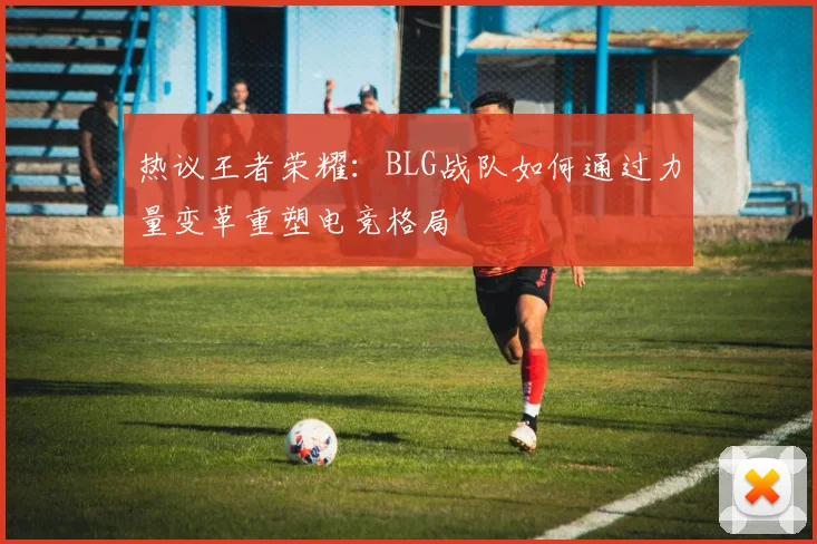 热议王者荣耀：BLG战队如何通过力量变革重塑电竞格局
