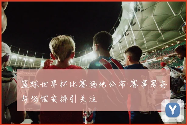 篮球世界杯比赛场地公布 赛事筹备与场馆安排引关注