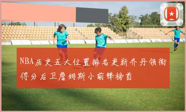 NBA历史五大位置排名更新乔丹领衔得分后卫詹姆斯小前锋榜首
