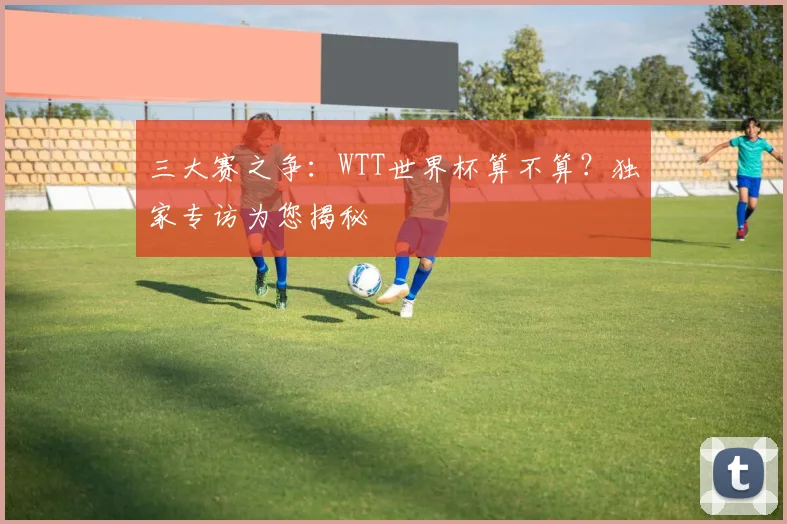三大赛之争:WTT世界杯算不算?独家专访为您揭秘