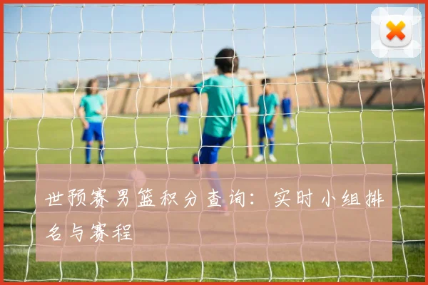 世预赛男篮积分查询:实时小组排名与赛程