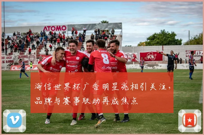 海信世界杯广告明星亮相引关注,品牌与赛事联动再成焦点