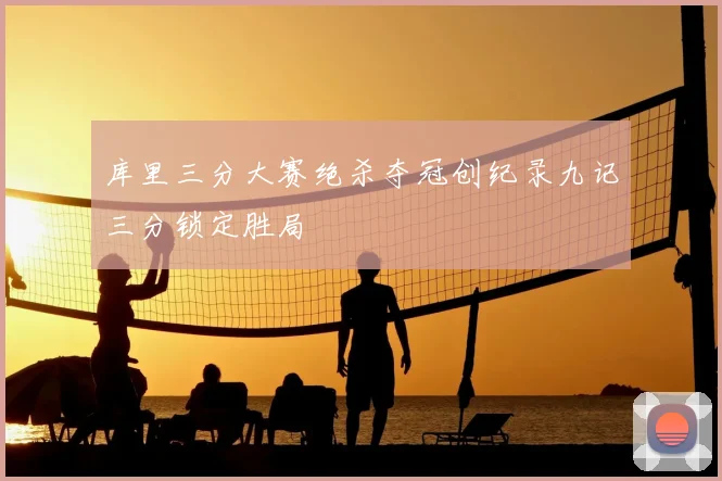 库里三分大赛绝杀夺冠创纪录九记三分锁定胜局