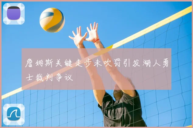 詹姆斯关键走步未吹罚引发湖人勇士裁判争议