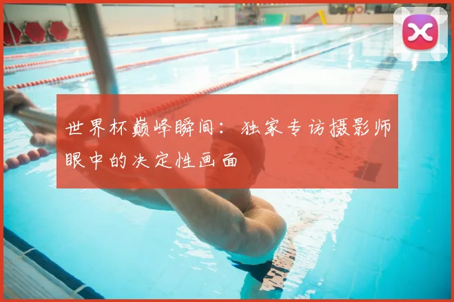 世界杯巅峰瞬间:独家专访摄影师眼中的决定性画面