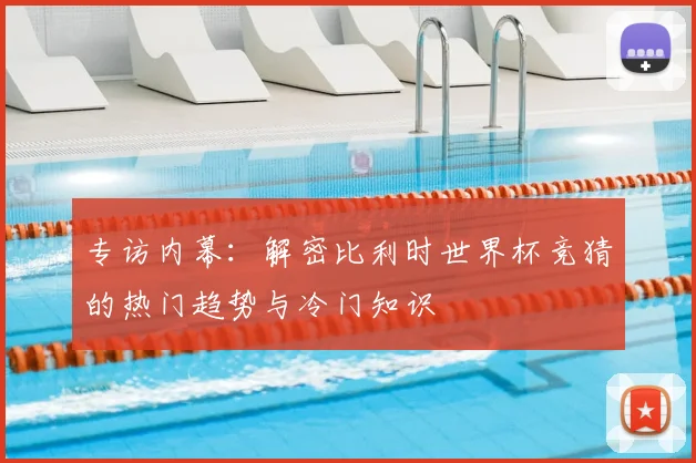 专访内幕:解密比利时世界杯竞猜的热门趋势与冷门知识