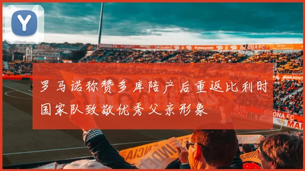 罗马诺称赞多库陪产后重返比利时国家队致敬优秀父亲形象