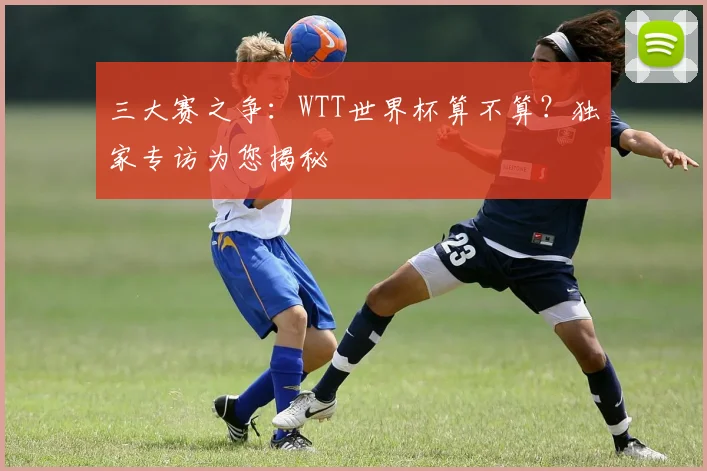 三大赛之争:WTT世界杯算不算?独家专访为您揭秘