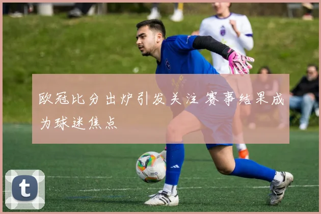 欧冠比分出炉引发关注 赛事结果成为球迷焦点