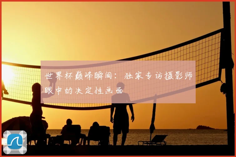 世界杯巅峰瞬间：独家专访摄影师眼中的决定性画面