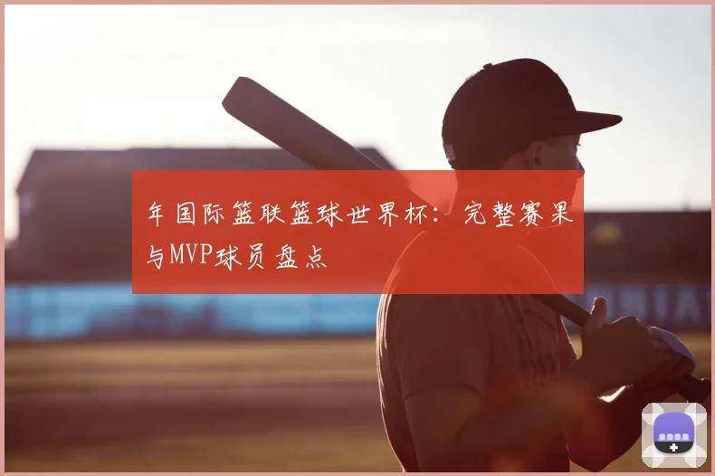 年国际篮联篮球世界杯:完整赛果与MVP球员盘点