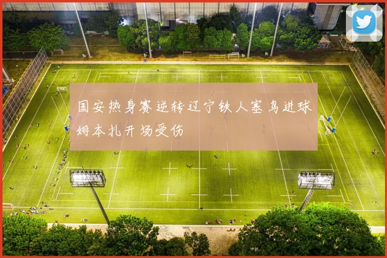 国安热身赛逆转辽宁铁人塞鸟进球姆本扎开场受伤