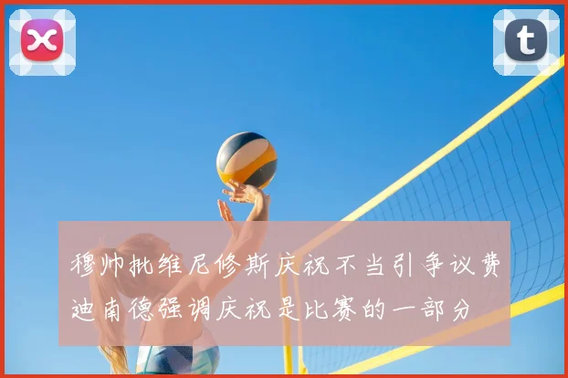 穆帅批维尼修斯庆祝不当引争议费迪南德强调庆祝是比赛的一部分
