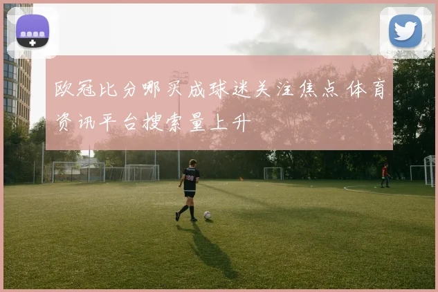 欧冠比分哪买成球迷关注焦点 体育资讯平台搜索量上升
