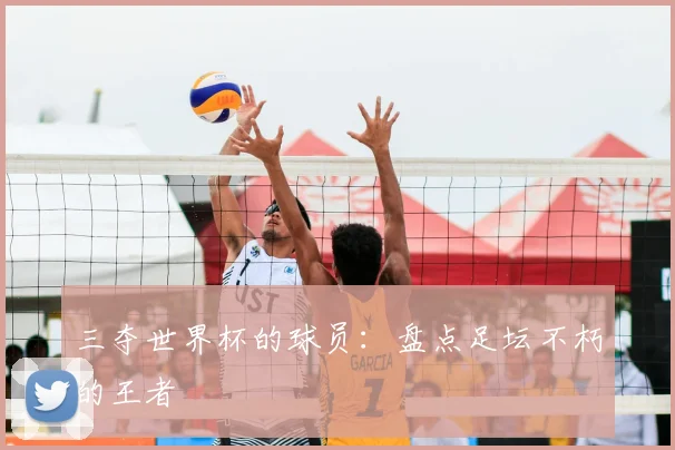 三夺世界杯的球员:盘点足坛不朽的王者