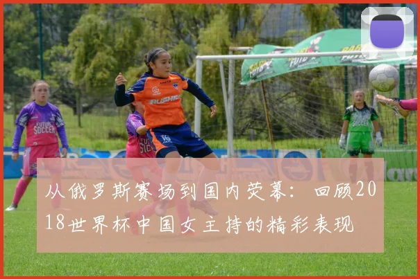 从俄罗斯赛场到国内荧幕:回顾2018世界杯中国女主持的精彩表现