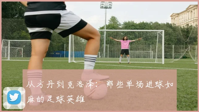 从方丹到克洛泽：那些单场进球如麻的足球英雄