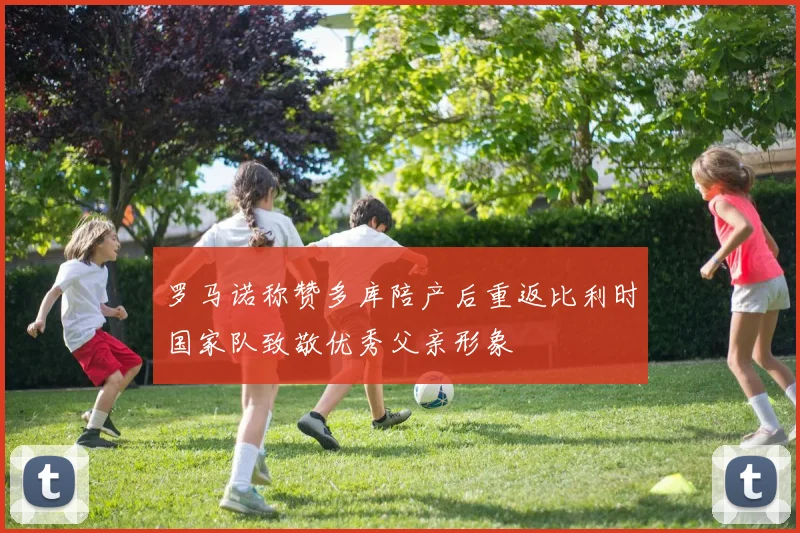 罗马诺称赞多库陪产后重返比利时国家队致敬优秀父亲形象