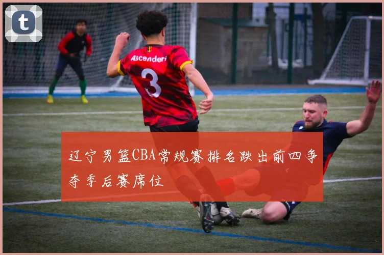 辽宁男篮CBA常规赛排名跌出前四争夺季后赛席位