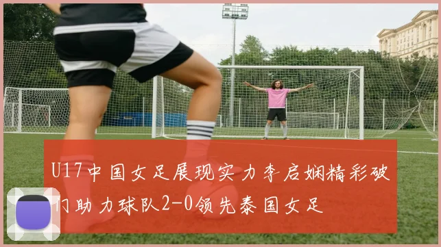 U17中国女足展现实力李启娴精彩破门助力球队2-0领先泰国女足