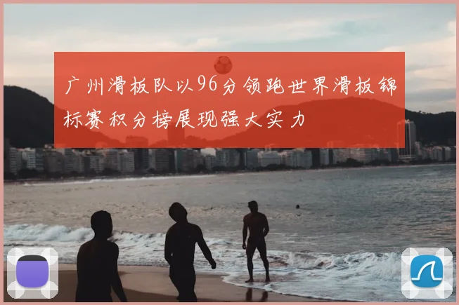 广州滑板队以96分领跑世界滑板锦标赛积分榜展现强大实力