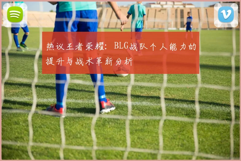 热议王者荣耀：BLG战队个人能力的提升与战术革新分析