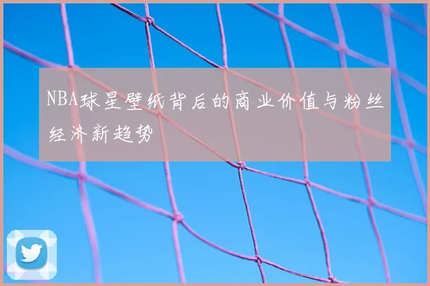 NBA球星壁纸背后的商业价值与粉丝经济新趋势