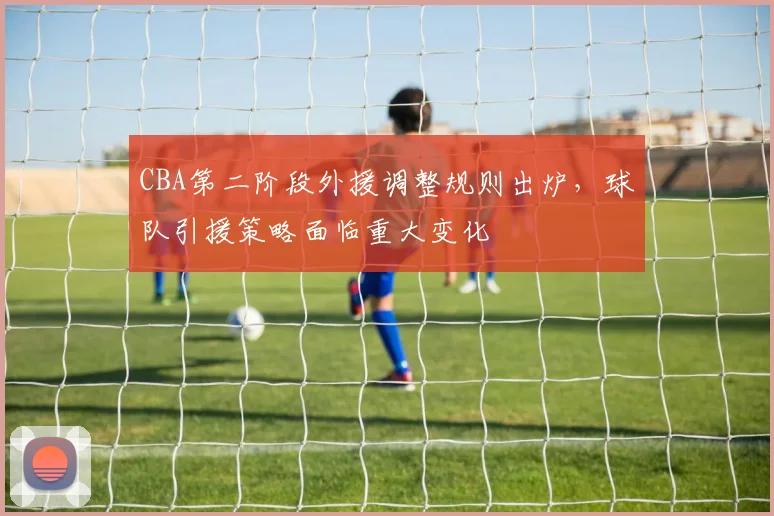 CBA第二阶段外援调整规则出炉,球队引援策略面临重大变化