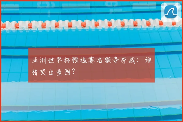亚洲世界杯预选赛名额争夺战:谁将突出重围?