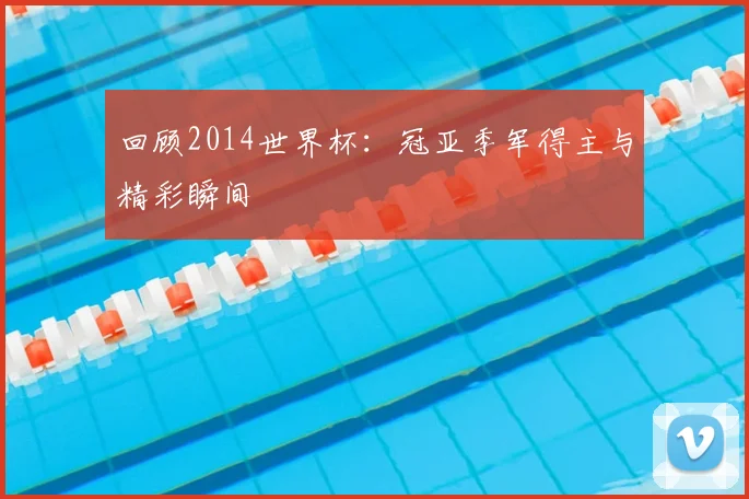 回顾2014世界杯:冠亚季军得主与精彩瞬间