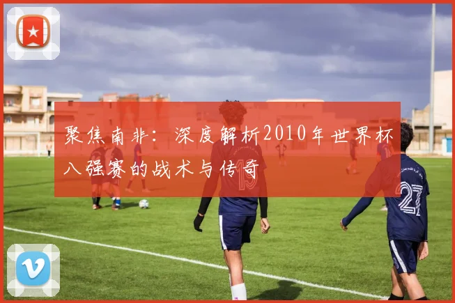 聚焦南非:深度解析2010年世界杯八强赛的战术与传奇