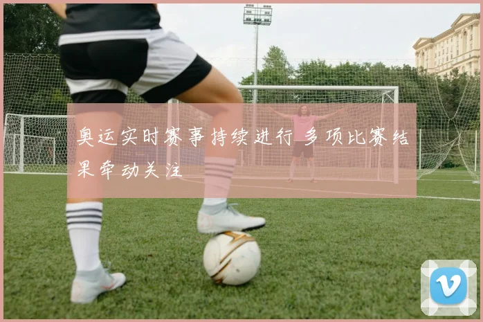 奥运实时赛事持续进行 多项比赛结果牵动关注