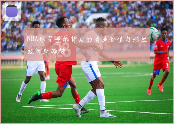 NBA球星壁纸背后的商业价值与粉丝经济新趋势