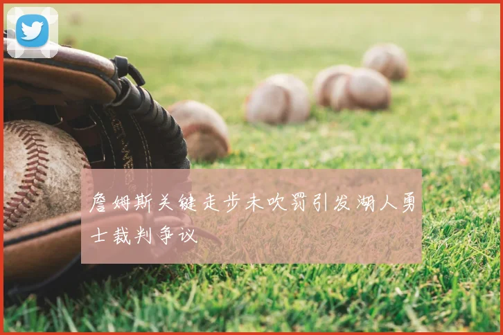 詹姆斯关键走步未吹罚引发湖人勇士裁判争议