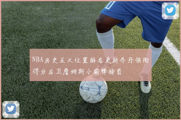 NBA历史五大位置排名更新乔丹领衔得分后卫詹姆斯小前锋榜首