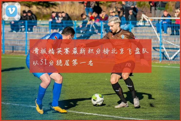 滑板精英赛最新积分榜北京飞盘队以51分稳居第一名