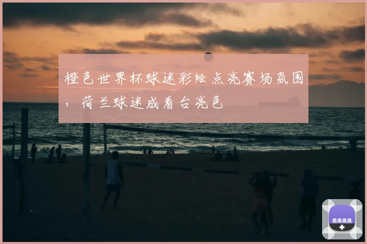 橙色世界杯球迷彩绘点亮赛场氛围，荷兰球迷成看台亮色