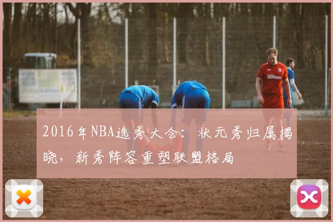2016年NBA选秀大会:状元秀归属揭晓,新秀阵容重塑联盟格局