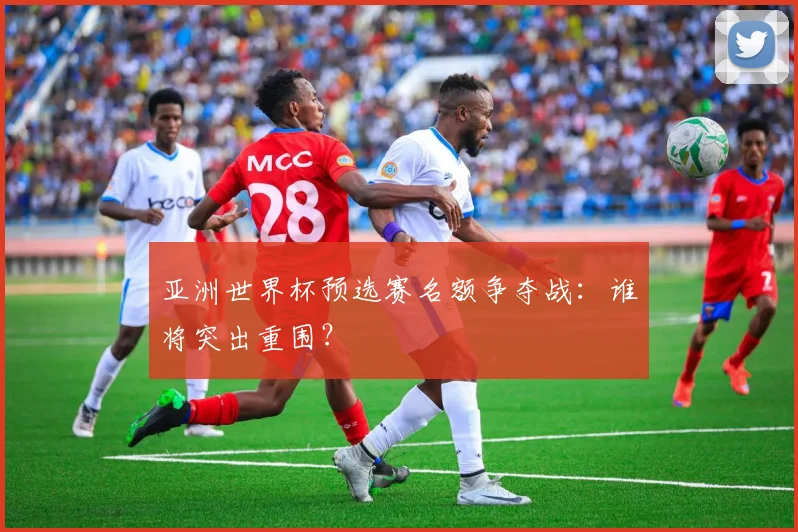 亚洲世界杯预选赛名额争夺战:谁将突出重围?