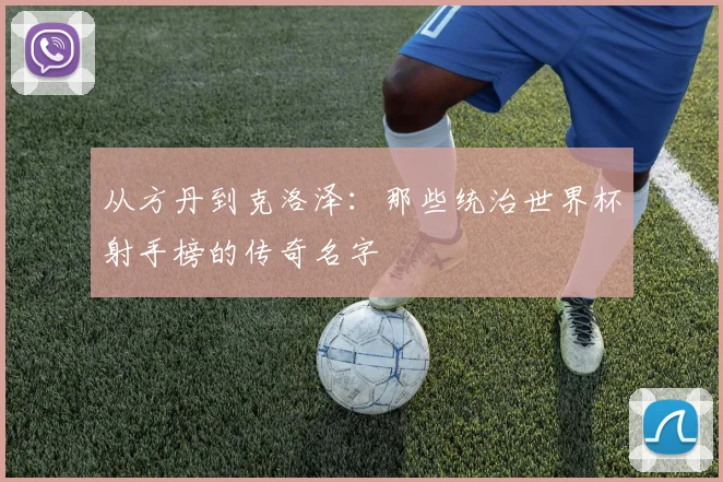 从方丹到克洛泽:那些统治世界杯射手榜的传奇名字