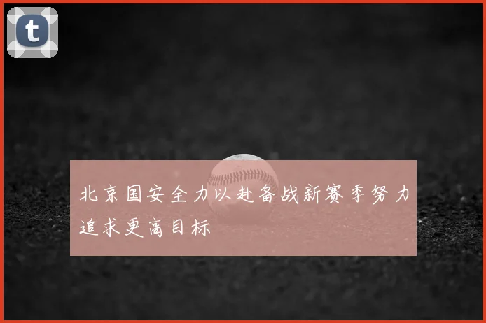 北京国安全力以赴备战新赛季努力追求更高目标