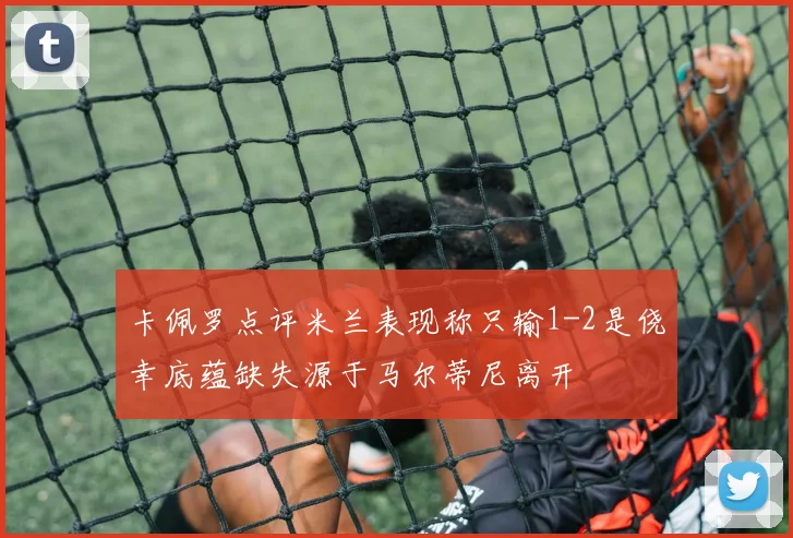 卡佩罗点评米兰表现称只输1-2是侥幸底蕴缺失源于马尔蒂尼离开