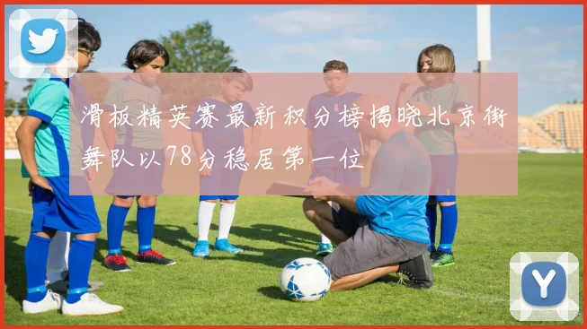 滑板精英赛最新积分榜揭晓北京街舞队以78分稳居第一位