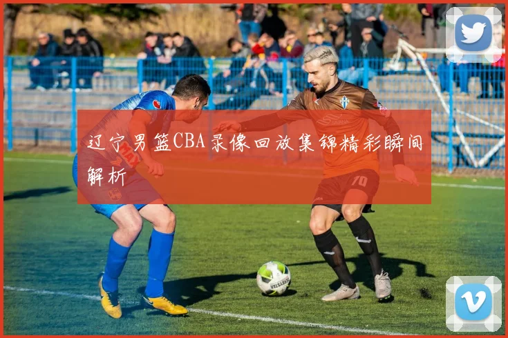 辽宁男篮CBA录像回放集锦精彩瞬间解析