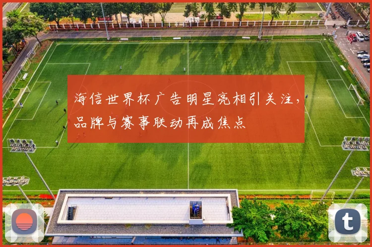 海信世界杯广告明星亮相引关注,品牌与赛事联动再成焦点