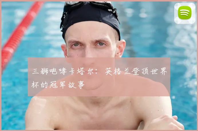三狮咆哮卡塔尔:英格兰登顶世界杯的冠军故事