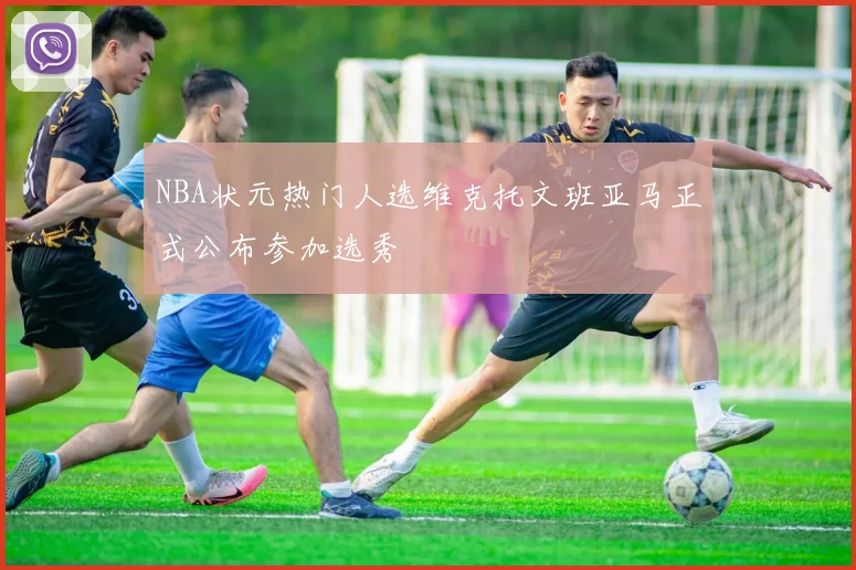 NBA状元热门人选维克托文班亚马正式公布参加选秀