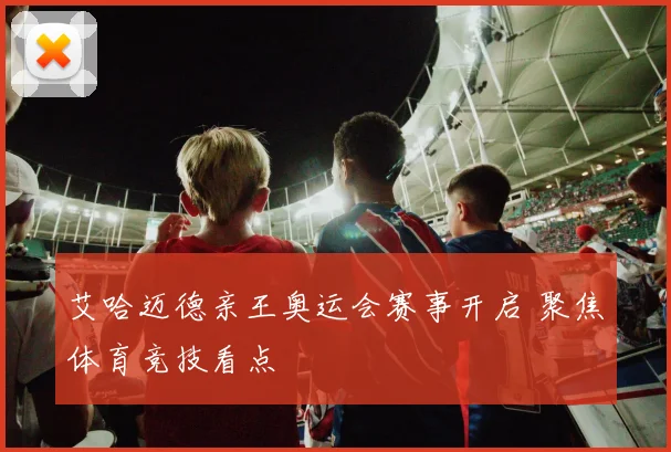 艾哈迈德亲王奥运会赛事开启 聚焦体育竞技看点