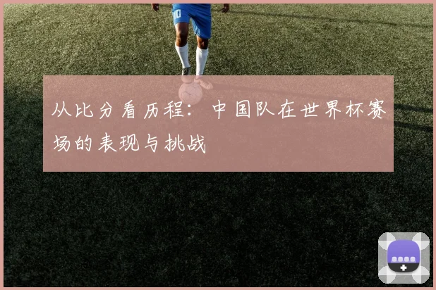 从比分看历程:中国队在世界杯赛场的表现与挑战